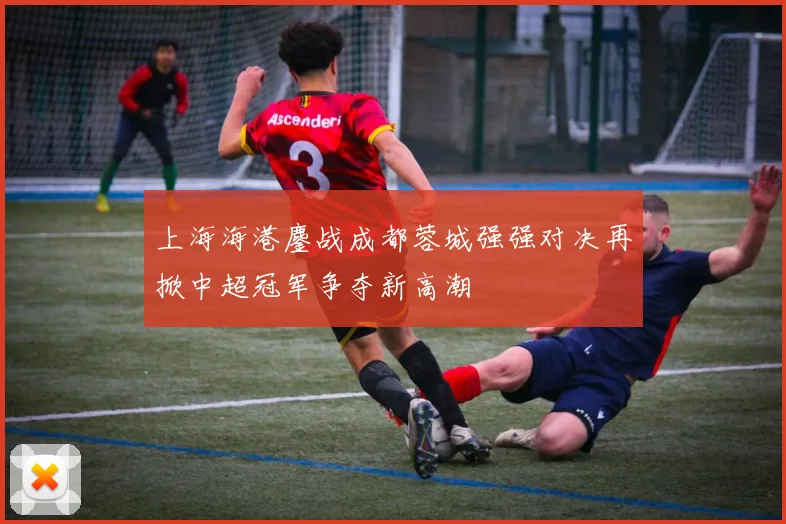 上海海港鏖战成都蓉城强强对决再掀中超冠军争夺新高潮