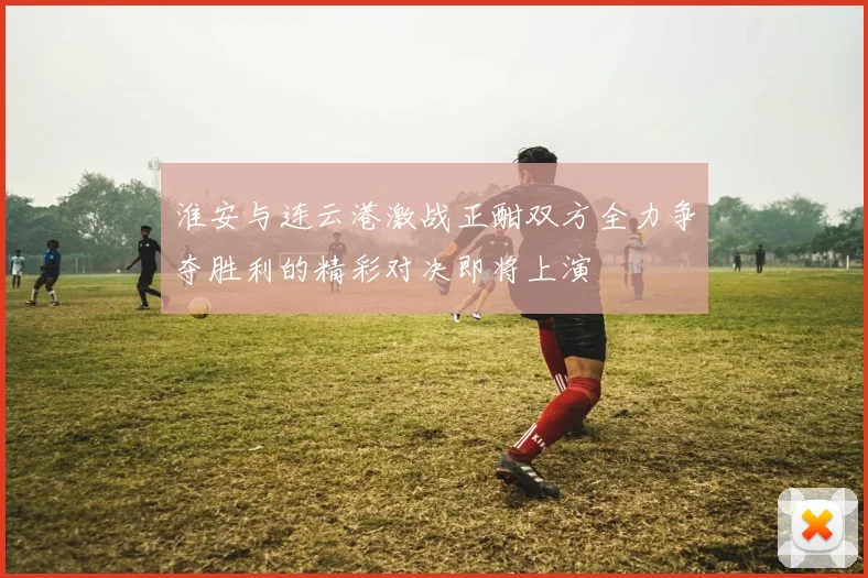 淮安与连云港激战正酣双方全力争夺胜利的精彩对决即将上演