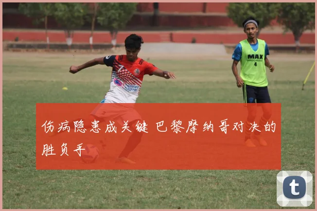伤病隐患成关键 巴黎摩纳哥对决的胜负手