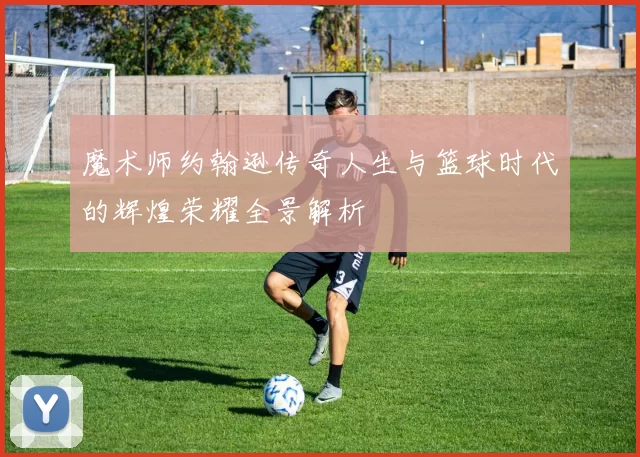 魔术师约翰逊传奇人生与篮球时代的辉煌荣耀全景解析