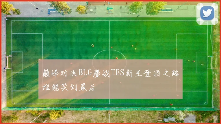 巅峰对决BLG鏖战TES新王登顶之路谁能笑到最后
