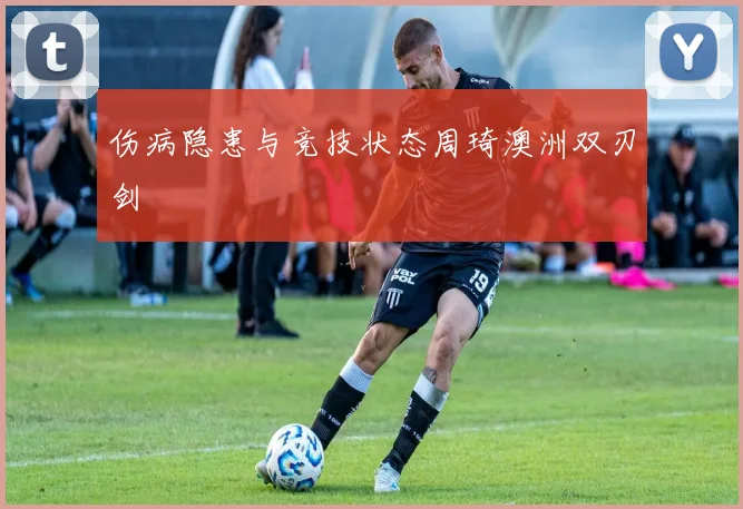 伤病隐患与竞技状态周琦澳洲双刃剑