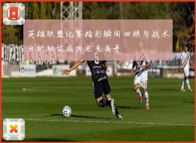 英雄联盟比赛精彩瞬间回顾与战术分析助你成为电竞高手