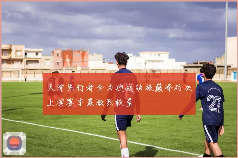 天津先行者全力迎战劲旅巅峰对决上演赛季最激烈较量