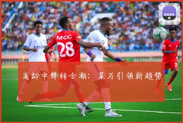 高龄中锋转会潮：莱万引领新趋势