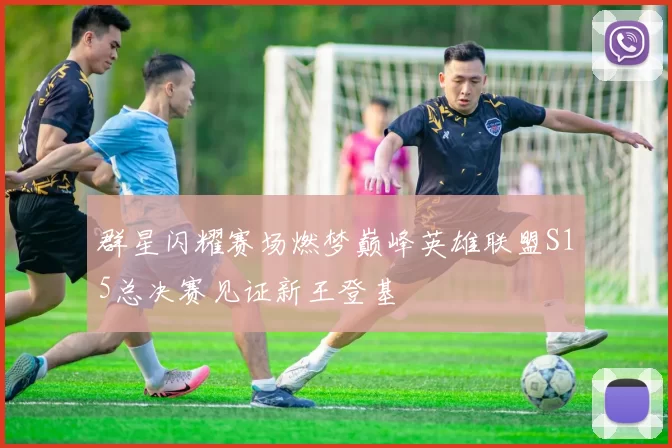 群星闪耀赛场燃梦巅峰英雄联盟S15总决赛见证新王登基