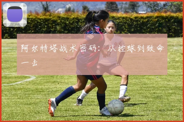 阿尔特塔战术密码：从控球到致命一击