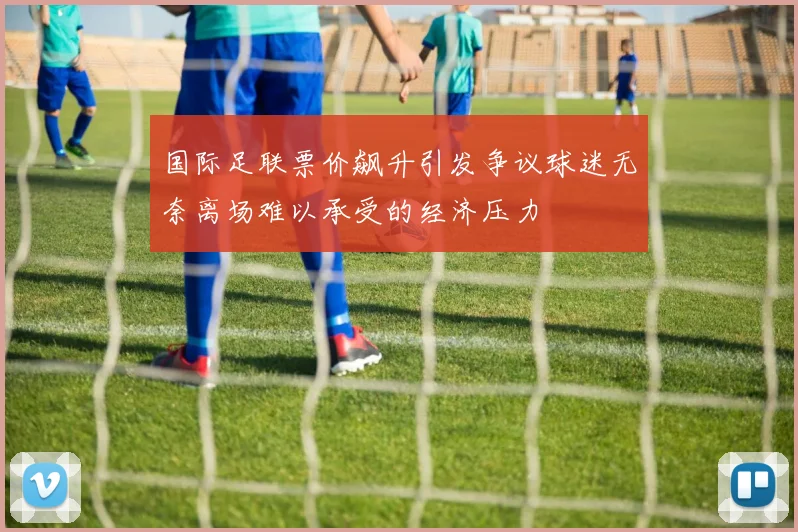 国际足联票价飙升引发争议球迷无奈离场难以承受的经济压力